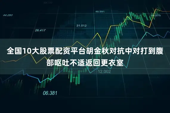 全国10大股票配资平台胡金秋对抗中对打到腹部呕吐不适返回更衣室