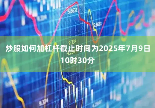 炒股如何加杠杆截止时间为2025年7月9日10时30分